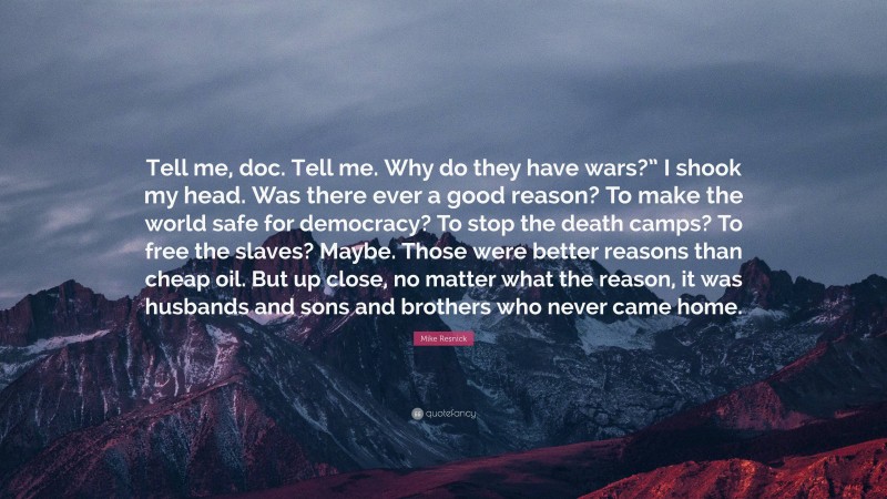 Mike Resnick Quote: “Tell me, doc. Tell me. Why do they have wars?” I shook my head. Was there ever a good reason? To make the world safe for democracy? To stop the death camps? To free the slaves? Maybe. Those were better reasons than cheap oil. But up close, no matter what the reason, it was husbands and sons and brothers who never came home.”