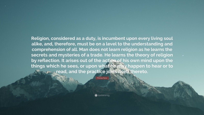 Thomas Paine Quote: “Religion, considered as a duty, is incumbent upon every living soul alike, and, therefore, must be on a level to the understanding and comprehension of all. Man does not learn religion as he learns the secrets and mysteries of a trade. He learns the theory of religion by reflection. It arises out of the action of his own mind upon the things which he sees, or upon what he may happen to hear or to read, and the practice joins itself thereto.”