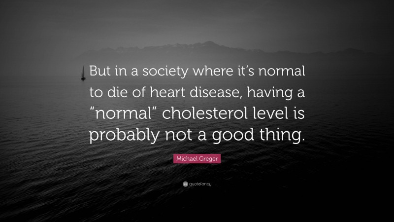 Michael Greger Quote: “But in a society where it’s normal to die of heart disease, having a “normal” cholesterol level is probably not a good thing.”
