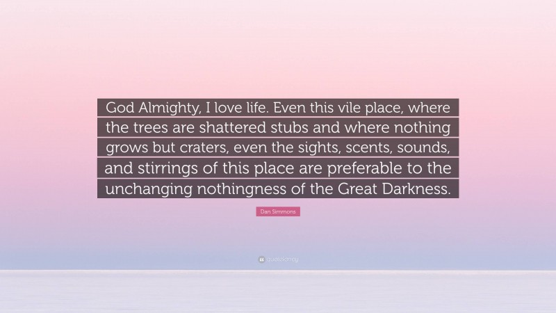 Dan Simmons Quote: “God Almighty, I love life. Even this vile place, where the trees are shattered stubs and where nothing grows but craters, even the sights, scents, sounds, and stirrings of this place are preferable to the unchanging nothingness of the Great Darkness.”