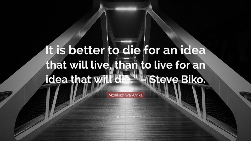 Mzilikazi wa Afrika Quote: “It is better to die for an idea that will live, than to live for an idea that will die.” – Steve Biko.”