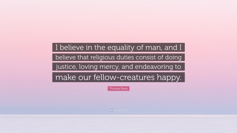 Thomas Paine Quote: “I believe in the equality of man, and I believe that religious duties consist of doing justice, loving mercy, and endeavoring to make our fellow-creatures happy.”