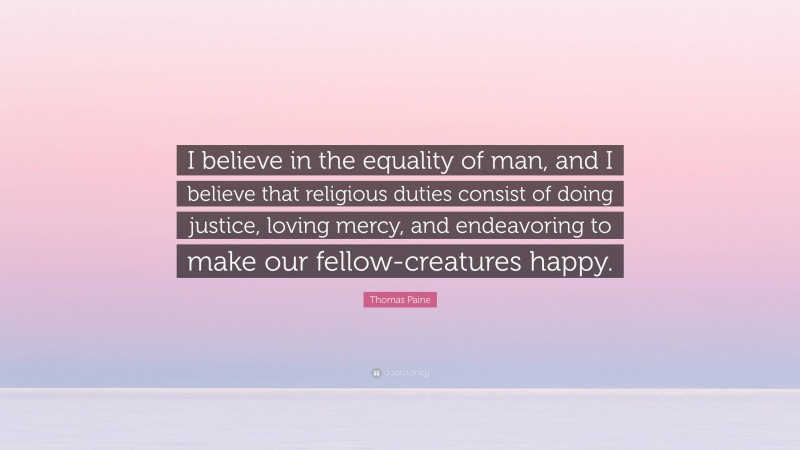 Thomas Paine Quote: “I believe in the equality of man, and I believe that religious duties consist of doing justice, loving mercy, and endeavoring to make our fellow-creatures happy.”