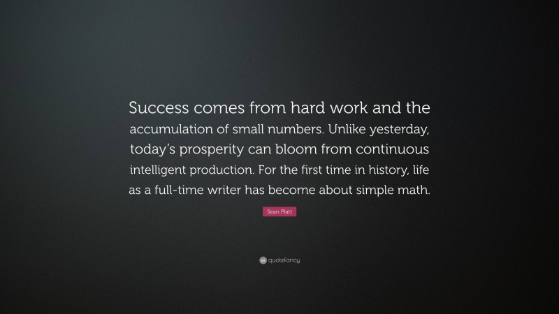 Sean Platt Quote: “Success comes from hard work and the accumulation of small numbers. Unlike yesterday, today’s prosperity can bloom from continuous intelligent production. For the first time in history, life as a full-time writer has become about simple math.”
