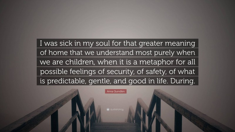 Anna Quindlen Quote: “I was sick in my soul for that greater meaning of home that we understand most purely when we are children, when it is a metaphor for all possible feelings of security, of safety, of what is predictable, gentle, and good in life. During.”