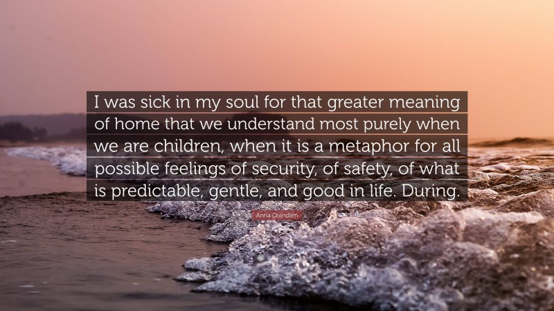 Anna Quindlen Quote: “I was sick in my soul for that greater meaning of home that we understand most purely when we are children, when it is a metaphor for all possible feelings of security, of safety, of what is predictable, gentle, and good in life. During.”