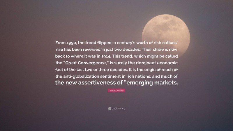 Richard Baldwin Quote: “From 1990, the trend flipped; a century’s worth of rich nations’ rise has been reversed in just two decades. Their share is now back to where it was in 1914. This trend, which might be called the “Great Convergence,” is surely the dominant economic fact of the last two or three decades. It is the origin of much of the anti-globalization sentiment in rich nations, and much of the new assertiveness of “emerging markets.”