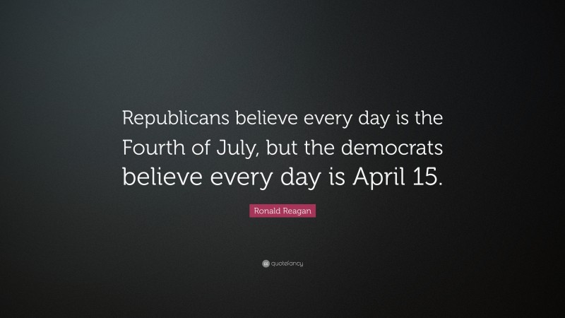 Ronald Reagan Quote: “Republicans believe every day is the Fourth of July, but the democrats believe every day is April 15.”