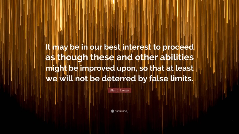 Ellen J. Langer Quote: “It may be in our best interest to proceed as though these and other abilities might be improved upon, so that at least we will not be deterred by false limits.”