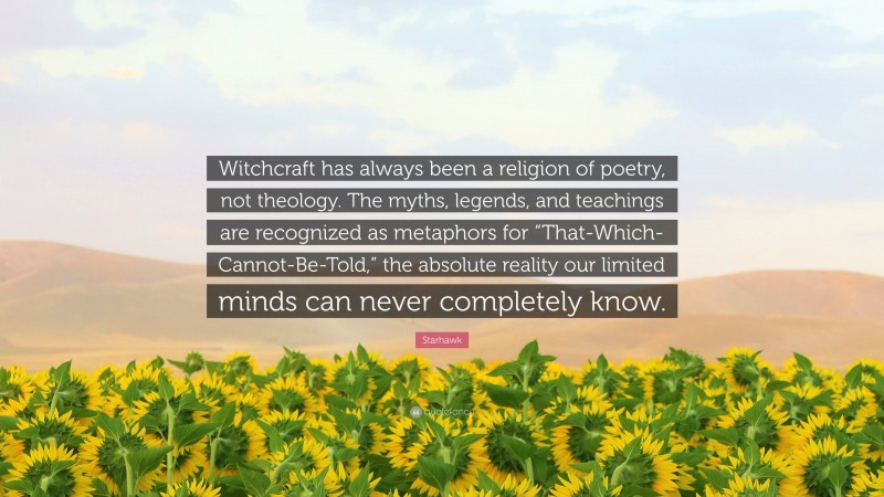 Starhawk Quote: “Witchcraft has always been a religion of poetry, not theology. The myths, legends, and teachings are recognized as metaphors for “That-Which-Cannot-Be-Told,” the absolute reality our limited minds can never completely know.”