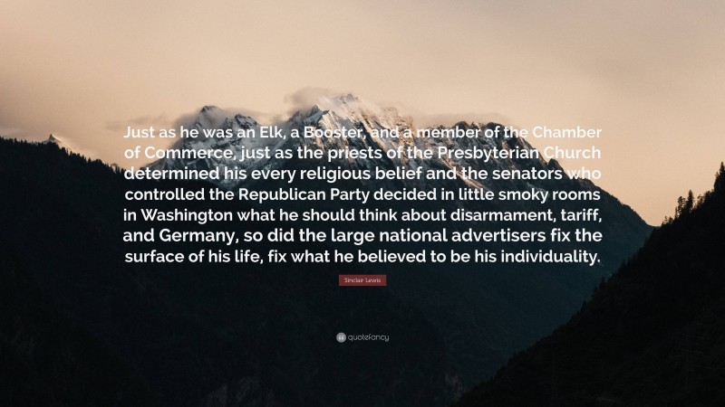 Sinclair Lewis Quote: “Just as he was an Elk, a Booster, and a member of the Chamber of Commerce, just as the priests of the Presbyterian Church determined his every religious belief and the senators who controlled the Republican Party decided in little smoky rooms in Washington what he should think about disarmament, tariff, and Germany, so did the large national advertisers fix the surface of his life, fix what he believed to be his individuality.”