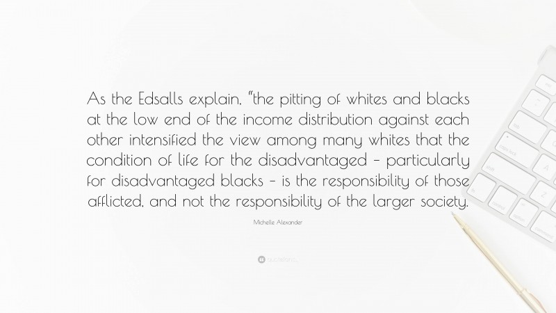 Michelle Alexander Quote: “As the Edsalls explain, “the pitting of whites and blacks at the low end of the income distribution against each other intensified the view among many whites that the condition of life for the disadvantaged – particularly for disadvantaged blacks – is the responsibility of those afflicted, and not the responsibility of the larger society.”