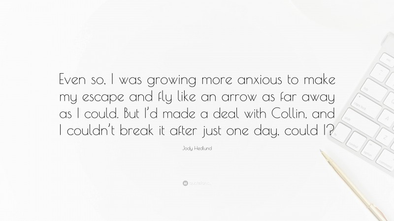 Jody Hedlund Quote: “Even so, I was growing more anxious to make my escape and fly like an arrow as far away as I could. But I’d made a deal with Collin, and I couldn’t break it after just one day, could I?”