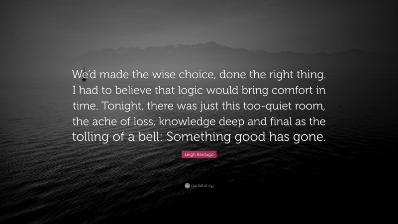 Leigh Bardugo Quote: “We’d made the wise choice, done the right thing. I had to believe that logic would bring comfort in time. Tonight, there was just this too-quiet room, the ache of loss, knowledge deep and final as the tolling of a bell: Something good has gone.”