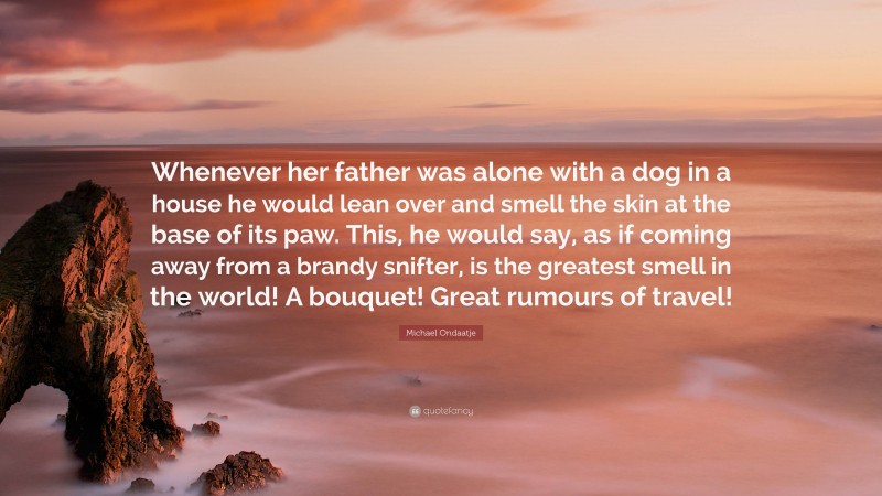 Michael Ondaatje Quote: “Whenever her father was alone with a dog in a house he would lean over and smell the skin at the base of its paw. This, he would say, as if coming away from a brandy snifter, is the greatest smell in the world! A bouquet! Great rumours of travel!”