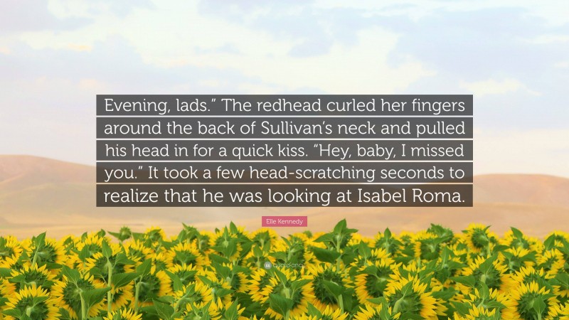 Elle Kennedy Quote: “Evening, lads.” The redhead curled her fingers around the back of Sullivan’s neck and pulled his head in for a quick kiss. “Hey, baby, I missed you.” It took a few head-scratching seconds to realize that he was looking at Isabel Roma.”