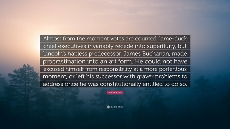 Harold Holzer Quote: “Almost from the moment votes are counted, lame-duck chief executives invariably recede into superfluity, but Lincoln’s hapless predecessor, James Buchanan, made procrastination into an art form. He could not have excused himself from responsibility at a more portentous moment, or left his successor with graver problems to address once he was constitutionally entitled to do so.”
