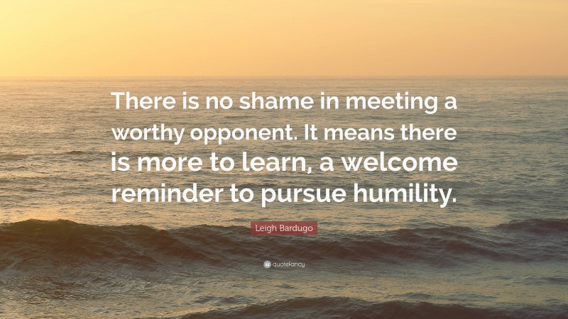 Leigh Bardugo Quote: “There is no shame in meeting a worthy opponent. It means there is more to learn, a welcome reminder to pursue humility.”