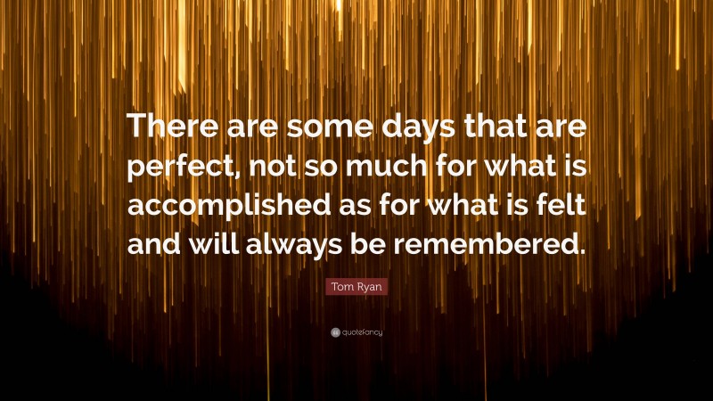 Tom Ryan Quote: “There are some days that are perfect, not so much for what is accomplished as for what is felt and will always be remembered.”