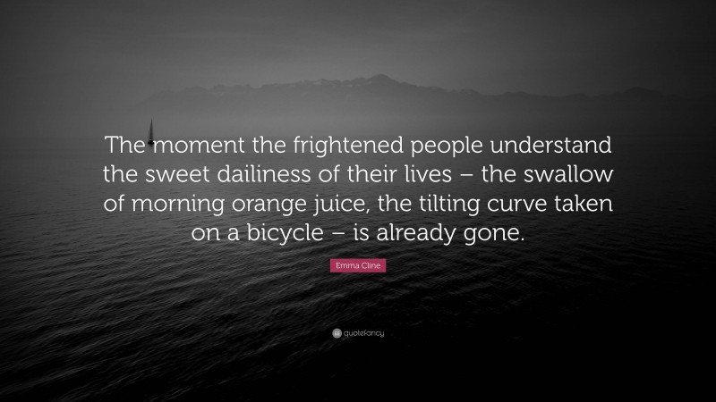 Emma Cline Quote: “The moment the frightened people understand the sweet dailiness of their lives – the swallow of morning orange juice, the tilting curve taken on a bicycle – is already gone.”