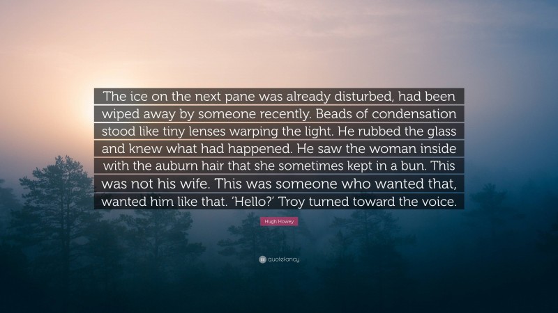 Hugh Howey Quote: “The ice on the next pane was already disturbed, had been wiped away by someone recently. Beads of condensation stood like tiny lenses warping the light. He rubbed the glass and knew what had happened. He saw the woman inside with the auburn hair that she sometimes kept in a bun. This was not his wife. This was someone who wanted that, wanted him like that. ‘Hello?’ Troy turned toward the voice.”