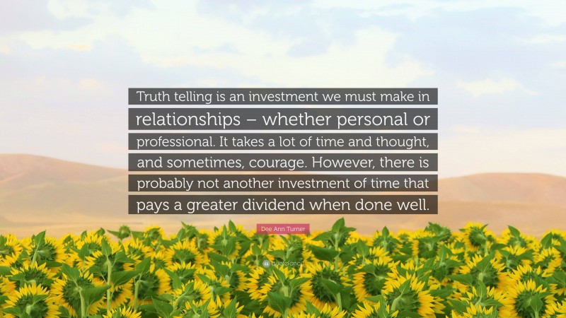 Dee Ann Turner Quote: “Truth telling is an investment we must make in relationships – whether personal or professional. It takes a lot of time and thought, and sometimes, courage. However, there is probably not another investment of time that pays a greater dividend when done well.”