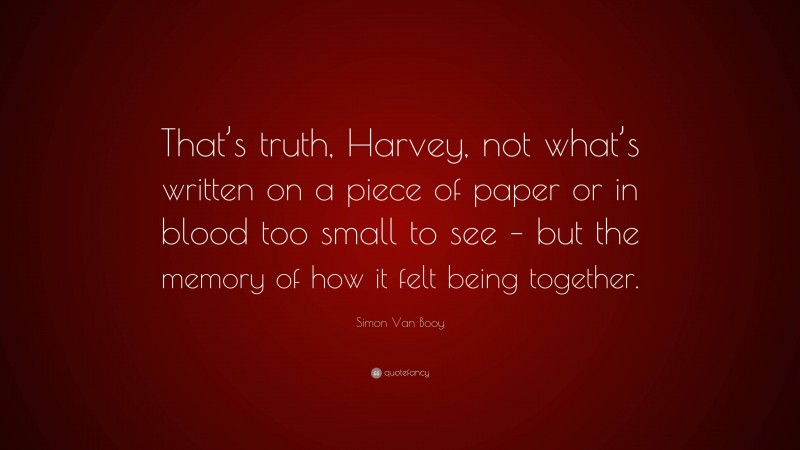 Simon Van Booy Quote: “That’s truth, Harvey, not what’s written on a piece of paper or in blood too small to see – but the memory of how it felt being together.”