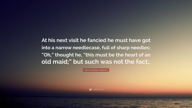 Hans Christian Andersen Quote: “At his next visit he fancied he must have got into a narrow needlecase, full of sharp needles: “Oh,” thought he, “this must be the heart of an old maid;” but such was not the fact;.”