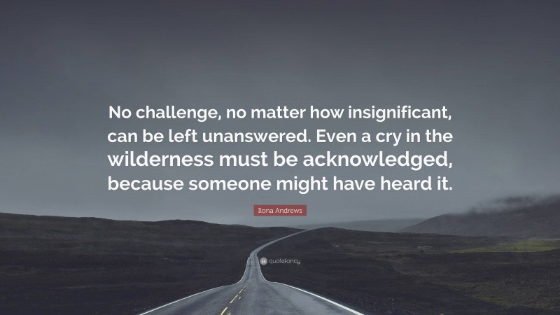 Ilona Andrews Quote: “No challenge, no matter how insignificant, can be left unanswered. Even a cry in the wilderness must be acknowledged, because someone might have heard it.”