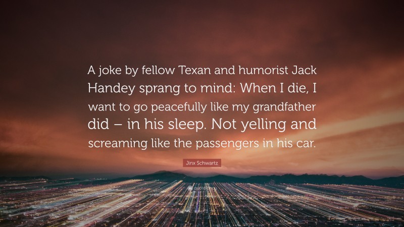 Jinx Schwartz Quote: “A joke by fellow Texan and humorist Jack Handey sprang to mind: When I die, I want to go peacefully like my grandfather did – in his sleep. Not yelling and screaming like the passengers in his car.”