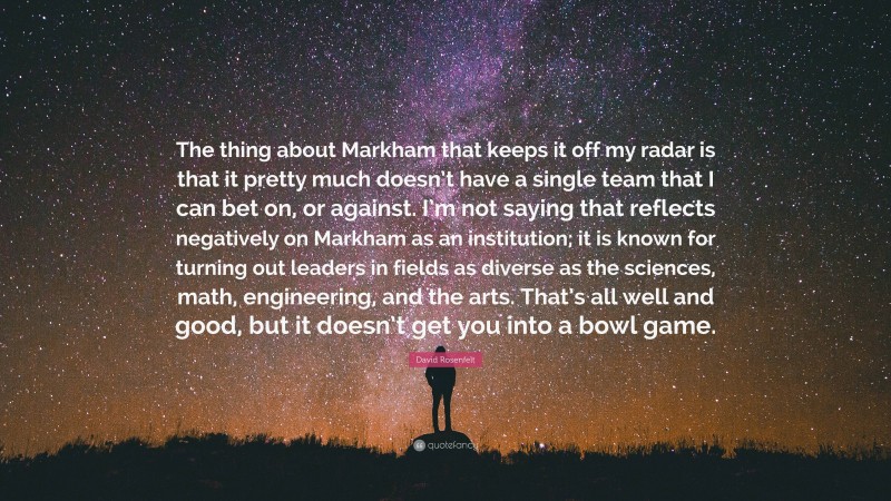 David Rosenfelt Quote: “The thing about Markham that keeps it off my radar is that it pretty much doesn’t have a single team that I can bet on, or against. I’m not saying that reflects negatively on Markham as an institution; it is known for turning out leaders in fields as diverse as the sciences, math, engineering, and the arts. That’s all well and good, but it doesn’t get you into a bowl game.”