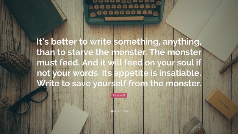 Don Roff Quote: “It’s better to write something, anything, than to starve the monster. The monster must feed. And it will feed on your soul if not your words. Its appetite is insatiable. Write to save yourself from the monster.”