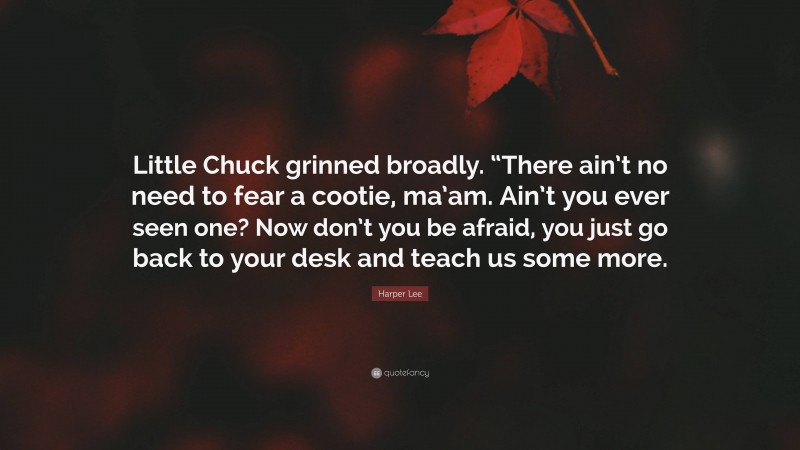 Harper Lee Quote: “Little Chuck grinned broadly. “There ain’t no need to fear a cootie, ma’am. Ain’t you ever seen one? Now don’t you be afraid, you just go back to your desk and teach us some more.”