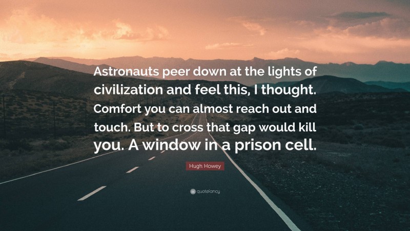 Hugh Howey Quote: “Astronauts peer down at the lights of civilization and feel this, I thought. Comfort you can almost reach out and touch. But to cross that gap would kill you. A window in a prison cell.”