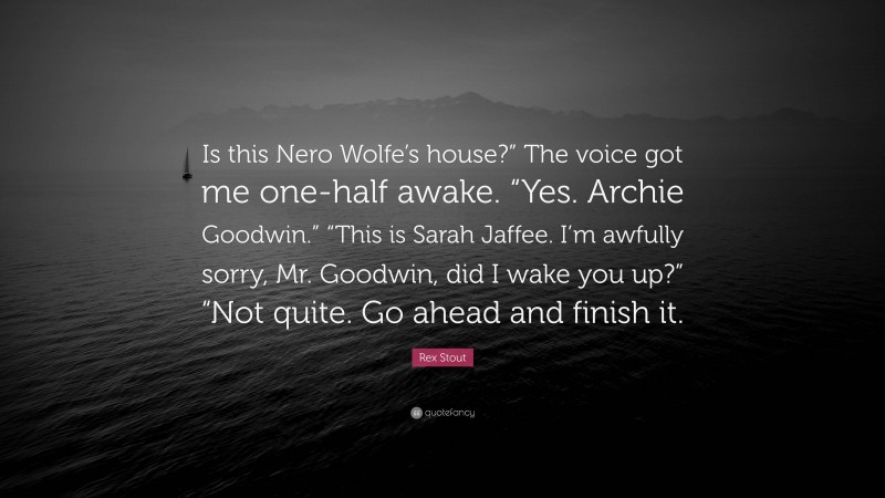 Rex Stout Quote: “Is this Nero Wolfe’s house?” The voice got me one-half awake. “Yes. Archie Goodwin.” “This is Sarah Jaffee. I’m awfully sorry, Mr. Goodwin, did I wake you up?” “Not quite. Go ahead and finish it.”