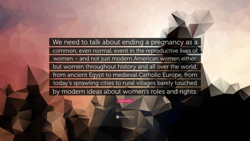 Katha Pollitt Quote: “We need to talk about ending a pregnancy as a common, even normal, event in the reproductive lives of women – and not just modern American women either, but women throughout history and all over the world, from ancient Egypt to medieval Catholic Europe, from today’s sprawling cities to rural villages barely touched by modern ideas about women’s roles and rights.”