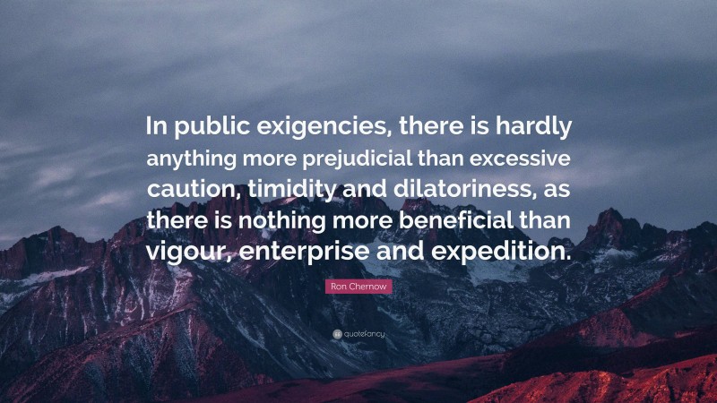 Ron Chernow Quote: “In public exigencies, there is hardly anything more prejudicial than excessive caution, timidity and dilatoriness, as there is nothing more beneficial than vigour, enterprise and expedition.”