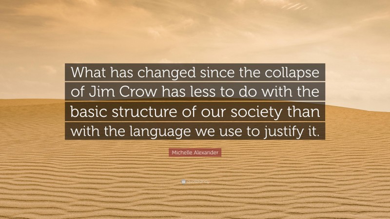 Michelle Alexander Quote: “What has changed since the collapse of Jim Crow has less to do with the basic structure of our society than with the language we use to justify it.”