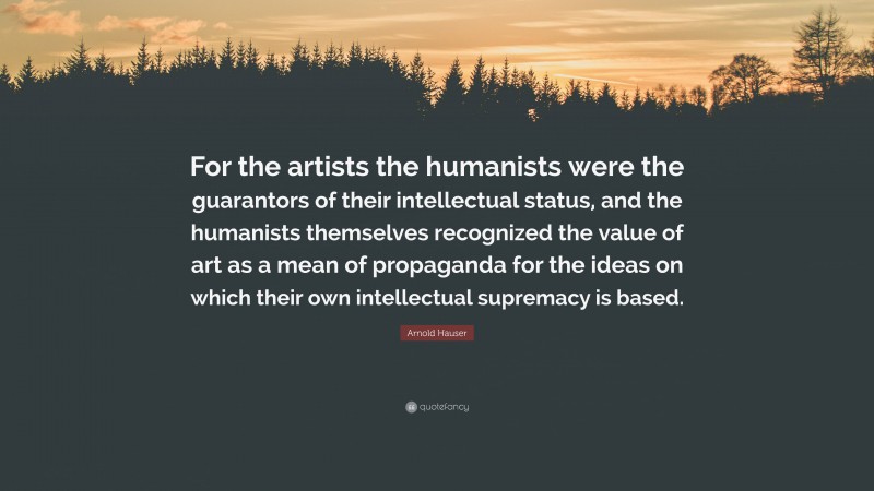 Arnold Hauser Quote: “For the artists the humanists were the guarantors of their intellectual status, and the humanists themselves recognized the value of art as a mean of propaganda for the ideas on which their own intellectual supremacy is based.”