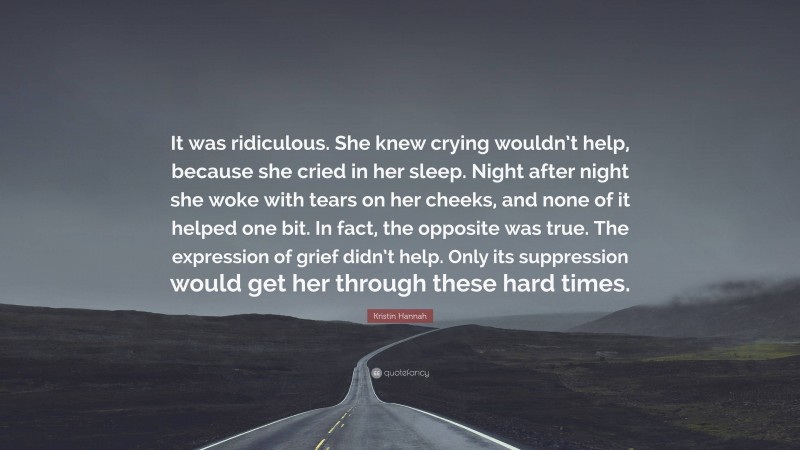 Kristin Hannah Quote: “It was ridiculous. She knew crying wouldn’t help, because she cried in her sleep. Night after night she woke with tears on her cheeks, and none of it helped one bit. In fact, the opposite was true. The expression of grief didn’t help. Only its suppression would get her through these hard times.”