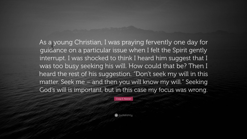 Craig S. Keener Quote: “As a young Christian, I was praying fervently one day for guidance on a particular issue when I felt the Spirit gently interrupt. I was shocked to think I heard him suggest that I was too busy seeking his will. How could that be? Then I heard the rest of his suggestion. “Don’t seek my will in this matter. Seek me – and then you will know my will.” Seeking God’s will is important, but in this case my focus was wrong.”