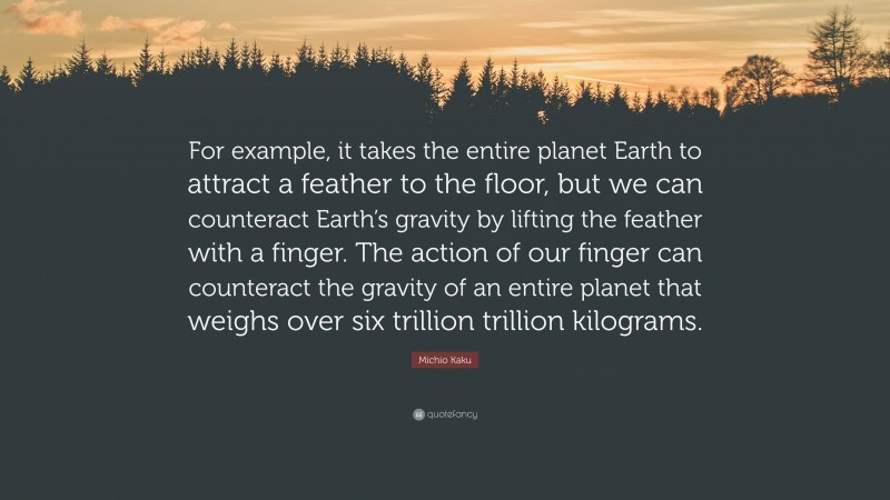 Michio Kaku Quote: “For example, it takes the entire planet Earth to attract a feather to the floor, but we can counteract Earth’s gravity by lifting the feather with a finger. The action of our finger can counteract the gravity of an entire planet that weighs over six trillion trillion kilograms.”
