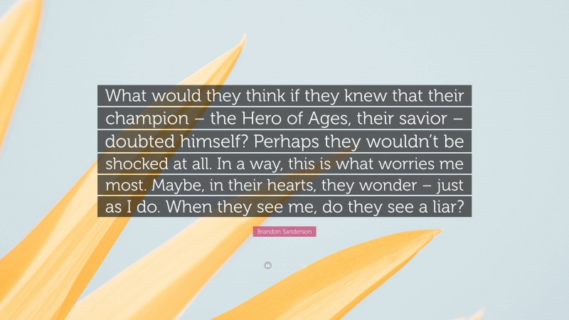 Brandon Sanderson Quote: “What would they think if they knew that their champion – the Hero of Ages, their savior – doubted himself? Perhaps they wouldn’t be shocked at all. In a way, this is what worries me most. Maybe, in their hearts, they wonder – just as I do. When they see me, do they see a liar?”