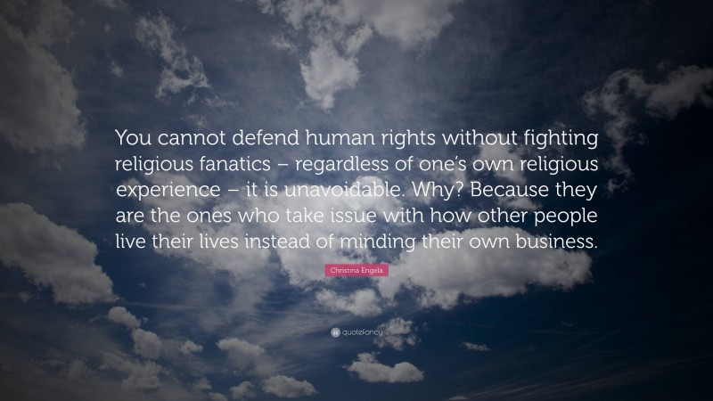 Christina Engela Quote: “You cannot defend human rights without fighting religious fanatics – regardless of one’s own religious experience – it is unavoidable. Why? Because they are the ones who take issue with how other people live their lives instead of minding their own business.”
