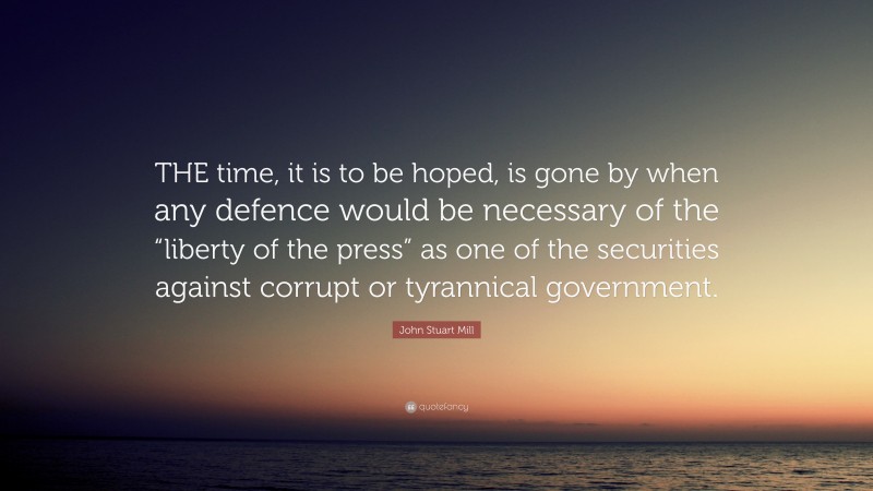 John Stuart Mill Quote: “THE time, it is to be hoped, is gone by when any defence would be necessary of the “liberty of the press” as one of the securities against corrupt or tyrannical government.”