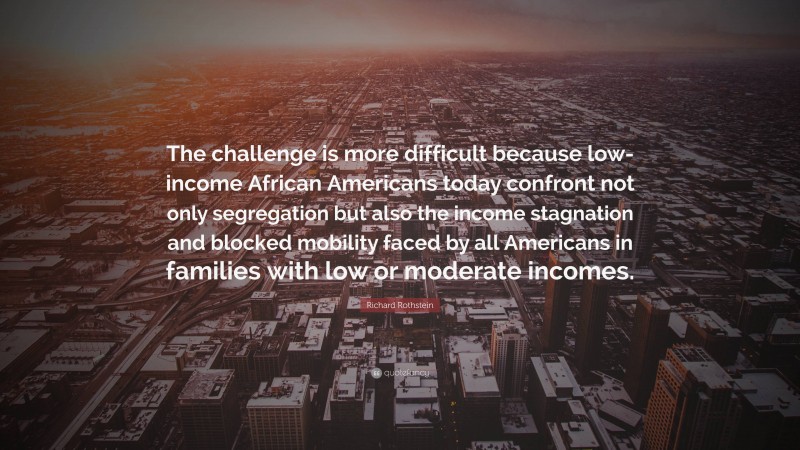 Richard Rothstein Quote: “The challenge is more difficult because low-income African Americans today confront not only segregation but also the income stagnation and blocked mobility faced by all Americans in families with low or moderate incomes.”