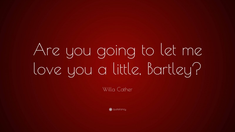 Willa Cather Quote: “Are you going to let me love you a little, Bartley?”