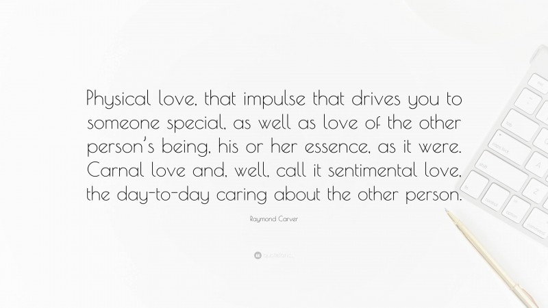 Raymond Carver Quote: “Physical love, that impulse that drives you to someone special, as well as love of the other person’s being, his or her essence, as it were. Carnal love and, well, call it sentimental love, the day-to-day caring about the other person.”