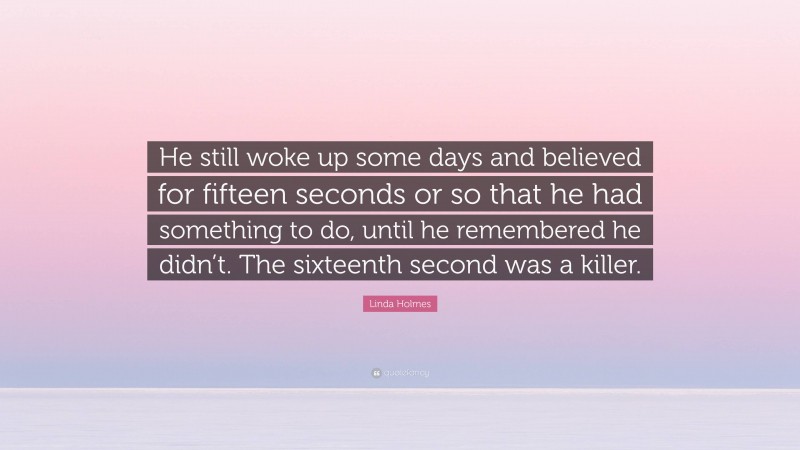 Linda Holmes Quote: “He still woke up some days and believed for fifteen seconds or so that he had something to do, until he remembered he didn’t. The sixteenth second was a killer.”