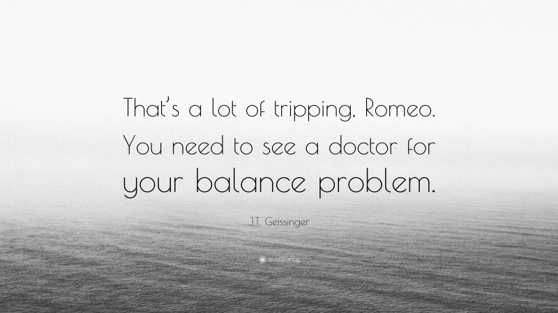 J.T. Geissinger Quote: “That’s a lot of tripping, Romeo. You need to see a doctor for your balance problem.”